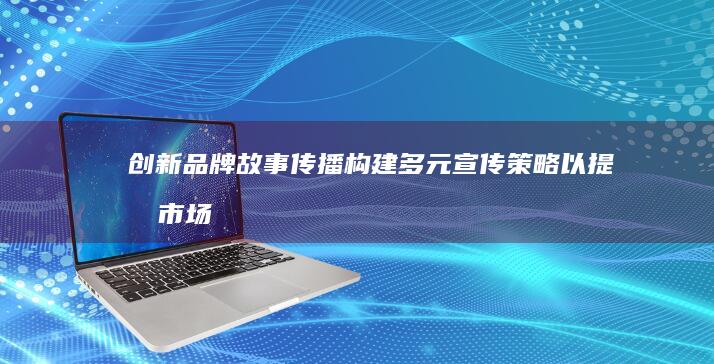 创新品牌故事传播：构建多元宣传策略以提升市场影响力